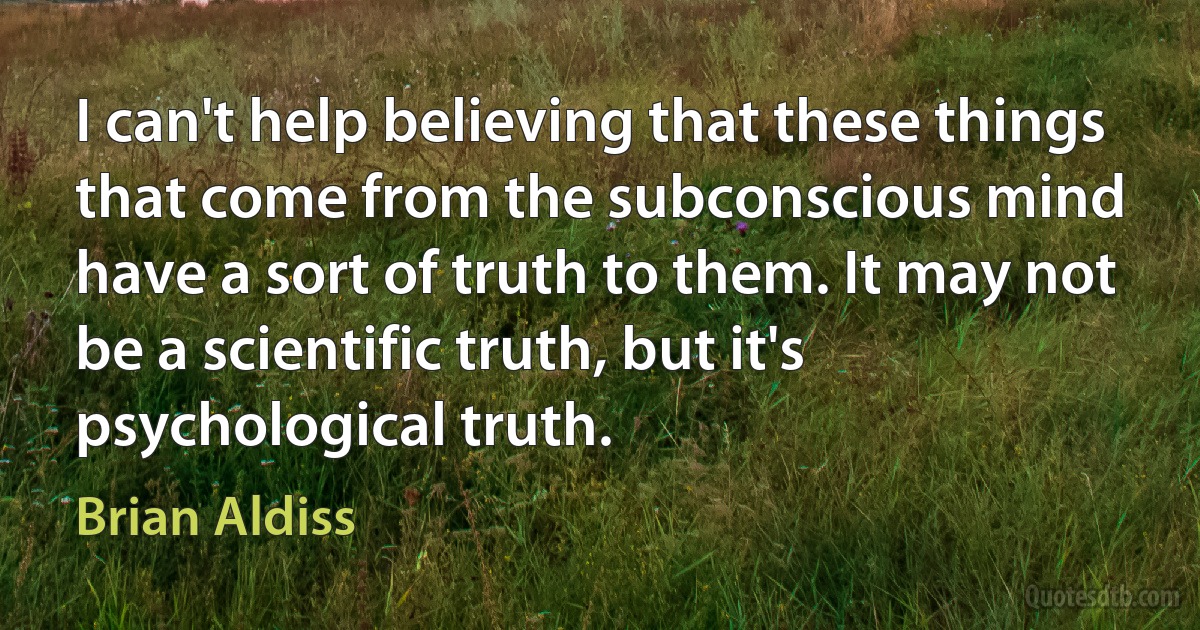 I can't help believing that these things that come from the subconscious mind have a sort of truth to them. It may not be a scientific truth, but it's psychological truth. (Brian Aldiss)