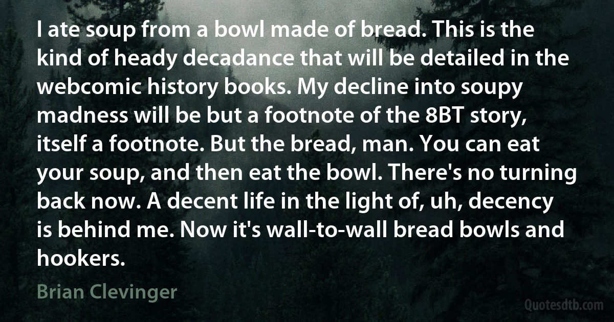 I ate soup from a bowl made of bread. This is the kind of heady decadance that will be detailed in the webcomic history books. My decline into soupy madness will be but a footnote of the 8BT story, itself a footnote. But the bread, man. You can eat your soup, and then eat the bowl. There's no turning back now. A decent life in the light of, uh, decency is behind me. Now it's wall-to-wall bread bowls and hookers. (Brian Clevinger)