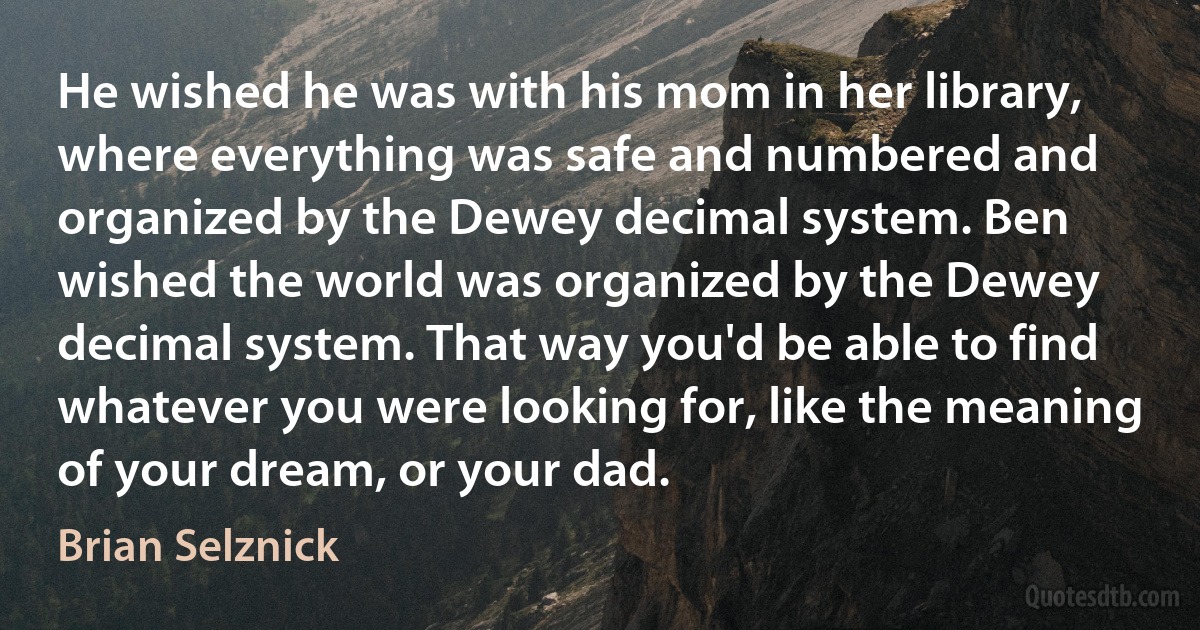 He wished he was with his mom in her library, where everything was safe and numbered and organized by the Dewey decimal system. Ben wished the world was organized by the Dewey decimal system. That way you'd be able to find whatever you were looking for, like the meaning of your dream, or your dad. (Brian Selznick)