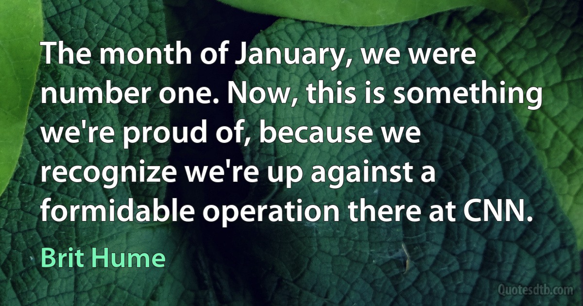 The month of January, we were number one. Now, this is something we're proud of, because we recognize we're up against a formidable operation there at CNN. (Brit Hume)