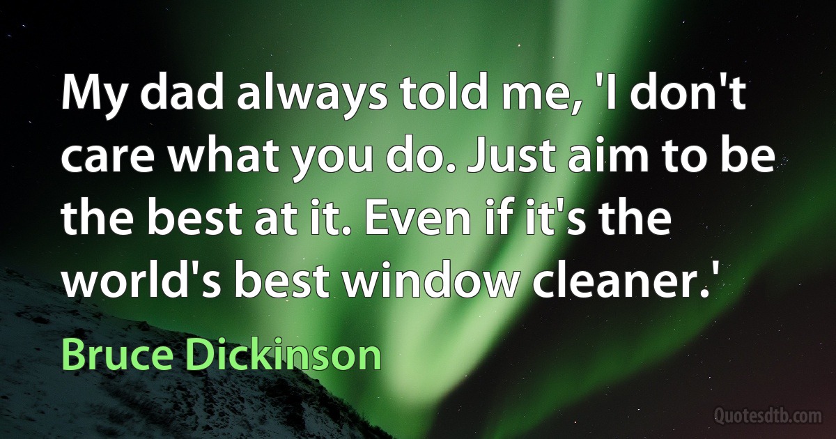 My dad always told me, 'I don't care what you do. Just aim to be the best at it. Even if it's the world's best window cleaner.' (Bruce Dickinson)