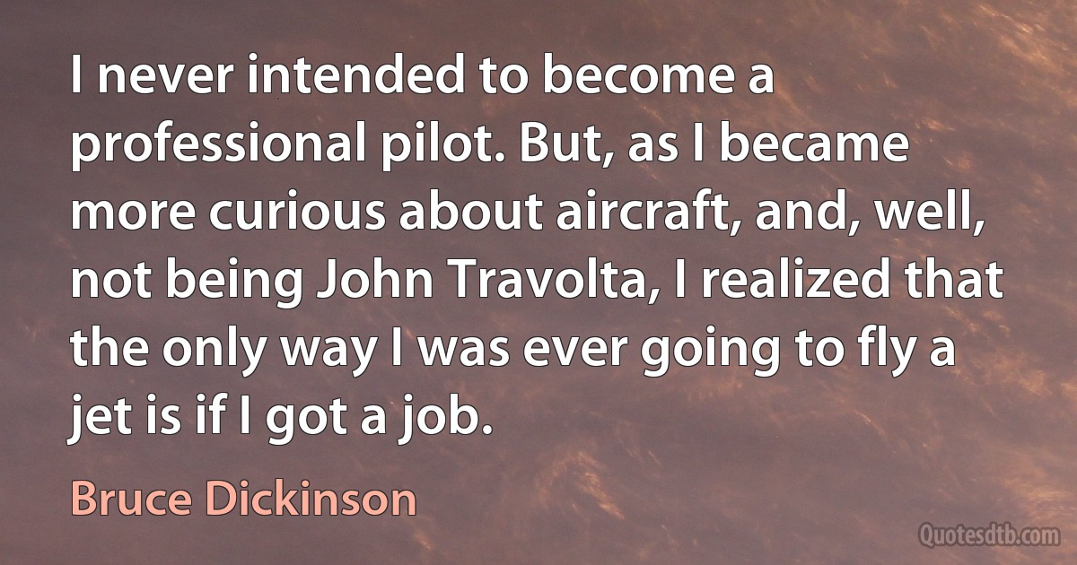 I never intended to become a professional pilot. But, as I became more curious about aircraft, and, well, not being John Travolta, I realized that the only way I was ever going to fly a jet is if I got a job. (Bruce Dickinson)