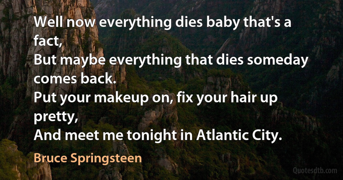 Well now everything dies baby that's a fact,
But maybe everything that dies someday comes back.
Put your makeup on, fix your hair up pretty,
And meet me tonight in Atlantic City. (Bruce Springsteen)