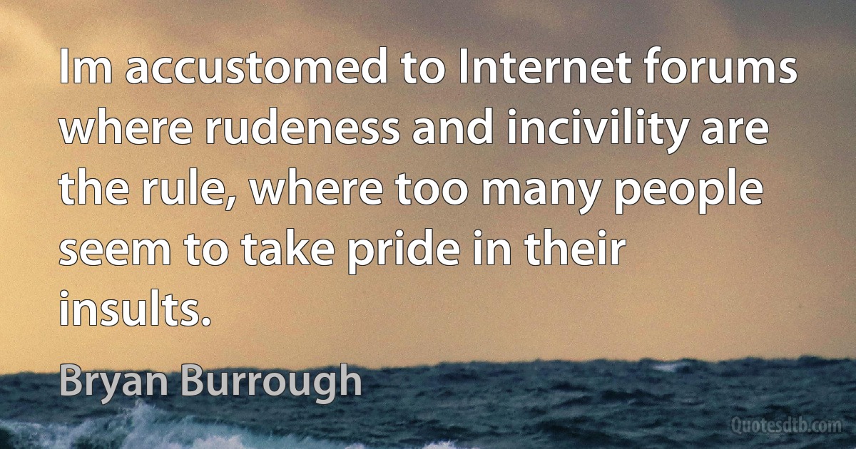 Im accustomed to Internet forums where rudeness and incivility are the rule, where too many people seem to take pride in their insults. (Bryan Burrough)