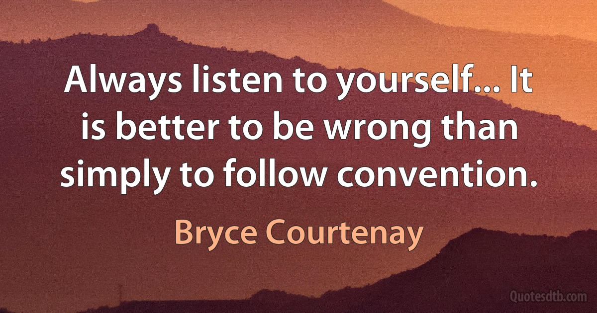 Always listen to yourself... It is better to be wrong than simply to follow convention. (Bryce Courtenay)