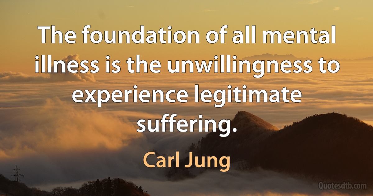 The foundation of all mental illness is the unwillingness to experience legitimate suffering. (Carl Jung)