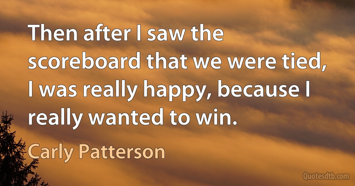 Then after I saw the scoreboard that we were tied, I was really happy, because I really wanted to win. (Carly Patterson)