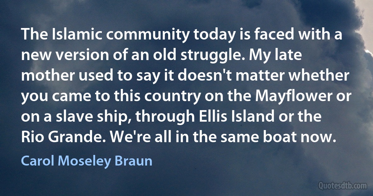 The Islamic community today is faced with a new version of an old struggle. My late mother used to say it doesn't matter whether you came to this country on the Mayflower or on a slave ship, through Ellis Island or the Rio Grande. We're all in the same boat now. (Carol Moseley Braun)