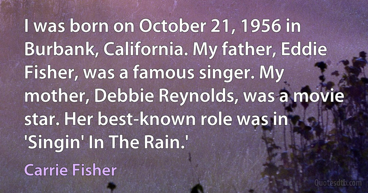 I was born on October 21, 1956 in Burbank, California. My father, Eddie Fisher, was a famous singer. My mother, Debbie Reynolds, was a movie star. Her best-known role was in 'Singin' In The Rain.' (Carrie Fisher)