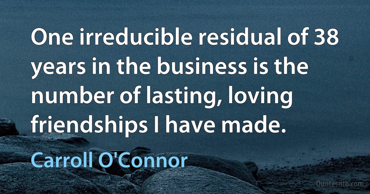 One irreducible residual of 38 years in the business is the number of lasting, loving friendships I have made. (Carroll O'Connor)