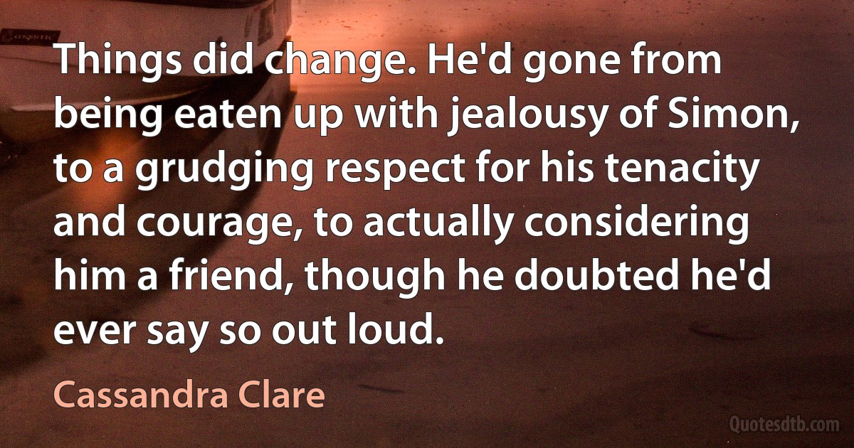 Things did change. He'd gone from being eaten up with jealousy of Simon, to a grudging respect for his tenacity and courage, to actually considering him a friend, though he doubted he'd ever say so out loud. (Cassandra Clare)