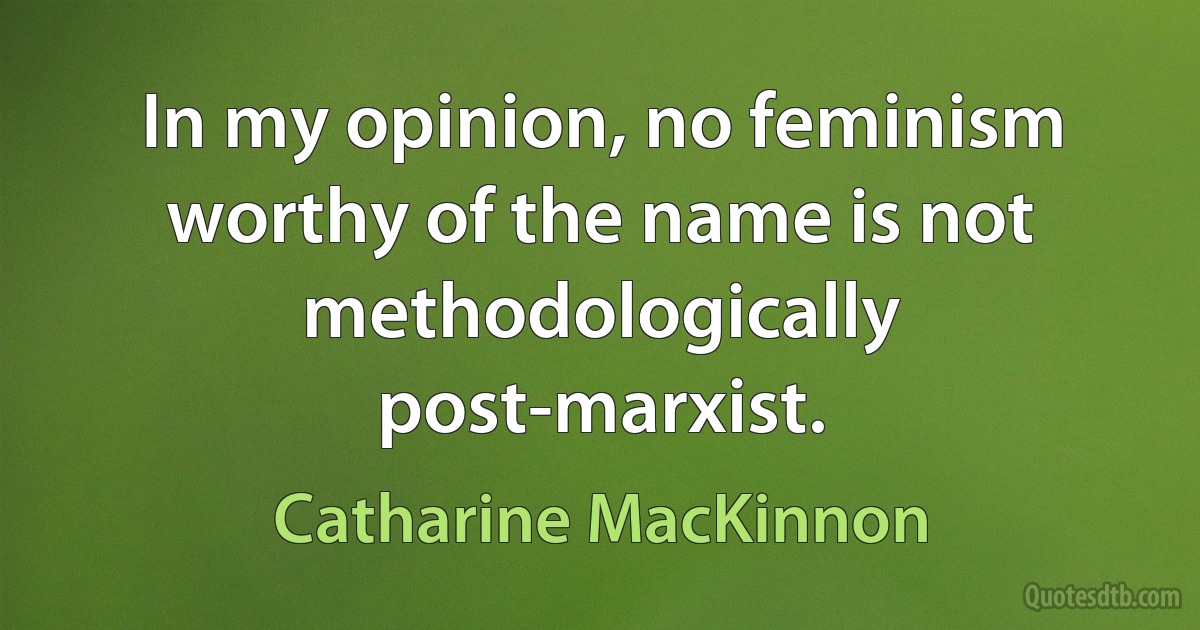 In my opinion, no feminism worthy of the name is not methodologically post-marxist. (Catharine MacKinnon)