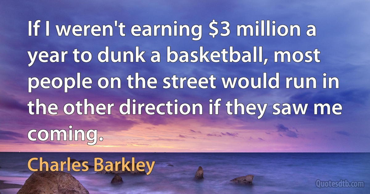 If I weren't earning $3 million a year to dunk a basketball, most people on the street would run in the other direction if they saw me coming. (Charles Barkley)