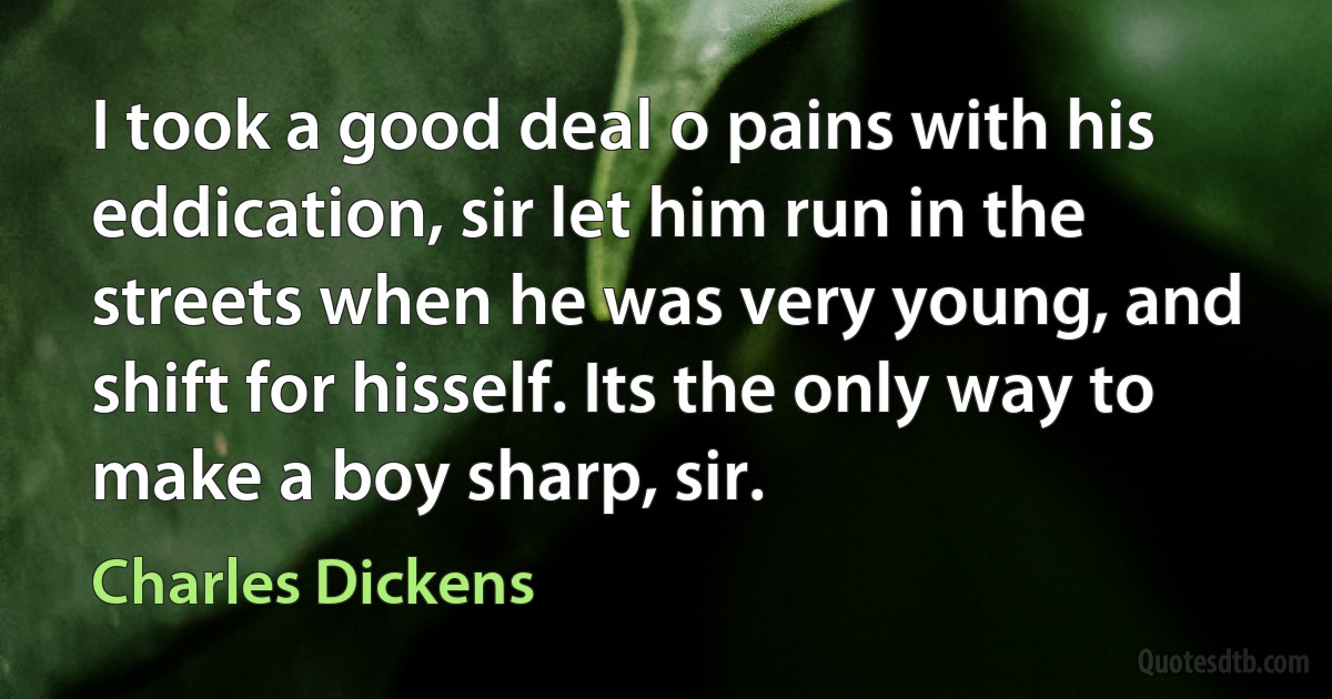 I took a good deal o pains with his eddication, sir let him run in the streets when he was very young, and shift for hisself. Its the only way to make a boy sharp, sir. (Charles Dickens)