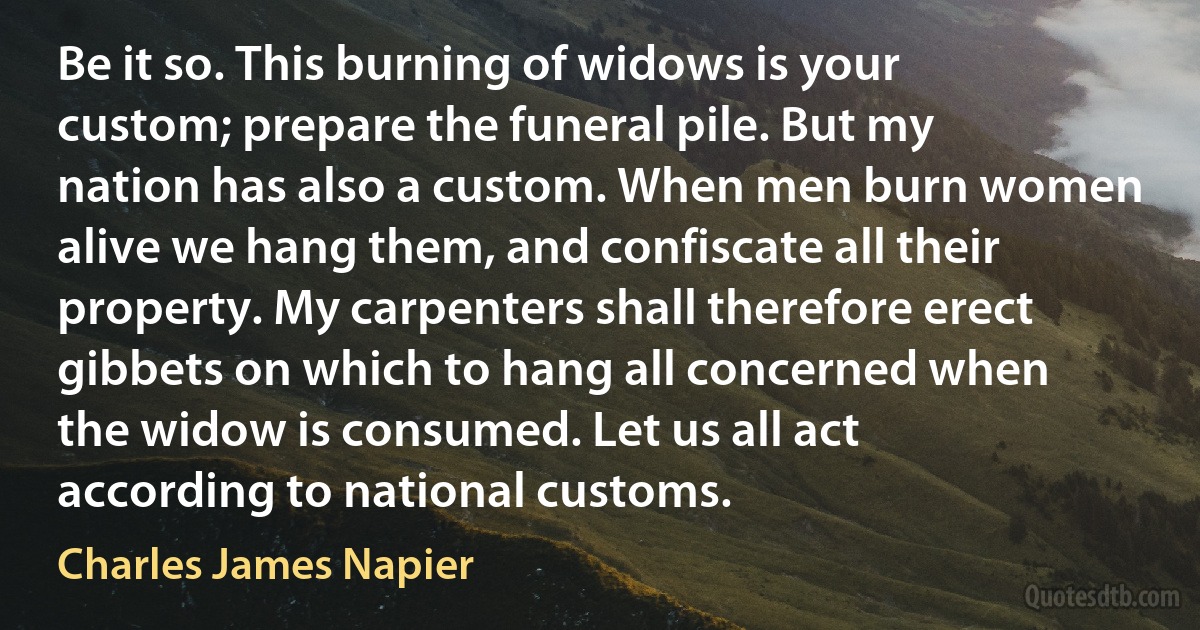 Be it so. This burning of widows is your custom; prepare the funeral pile. But my nation has also a custom. When men burn women alive we hang them, and confiscate all their property. My carpenters shall therefore erect gibbets on which to hang all concerned when the widow is consumed. Let us all act according to national customs. (Charles James Napier)