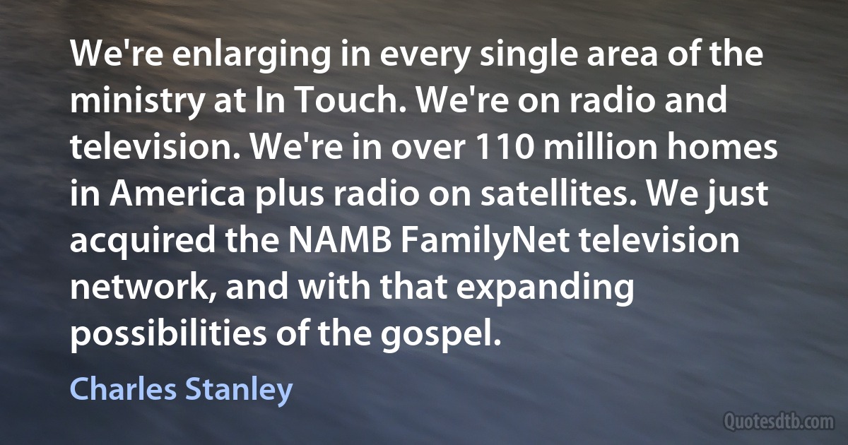 We're enlarging in every single area of the ministry at In Touch. We're on radio and television. We're in over 110 million homes in America plus radio on satellites. We just acquired the NAMB FamilyNet television network, and with that expanding possibilities of the gospel. (Charles Stanley)