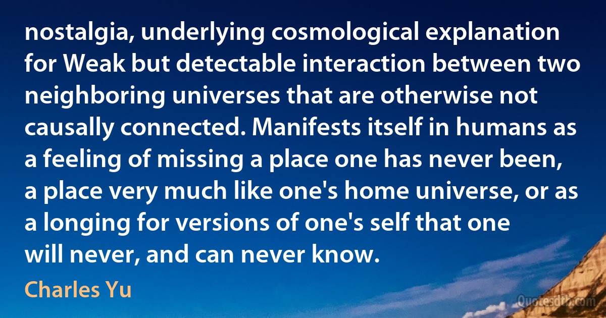 nostalgia, underlying cosmological explanation for Weak but detectable interaction between two neighboring universes that are otherwise not causally connected. Manifests itself in humans as a feeling of missing a place one has never been, a place very much like one's home universe, or as a longing for versions of one's self that one will never, and can never know. (Charles Yu)