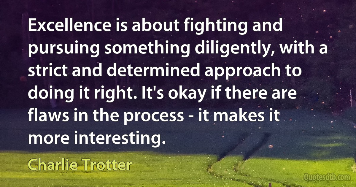 Excellence is about fighting and pursuing something diligently, with a strict and determined approach to doing it right. It's okay if there are flaws in the process - it makes it more interesting. (Charlie Trotter)