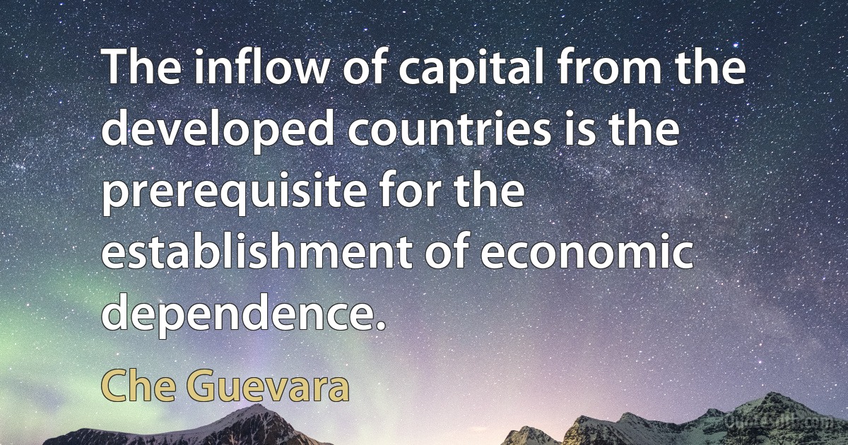 The inflow of capital from the developed countries is the prerequisite for the establishment of economic dependence. (Che Guevara)