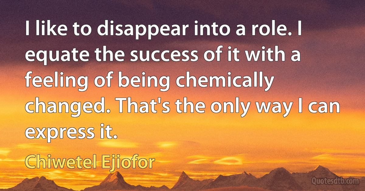 I like to disappear into a role. I equate the success of it with a feeling of being chemically changed. That's the only way I can express it. (Chiwetel Ejiofor)