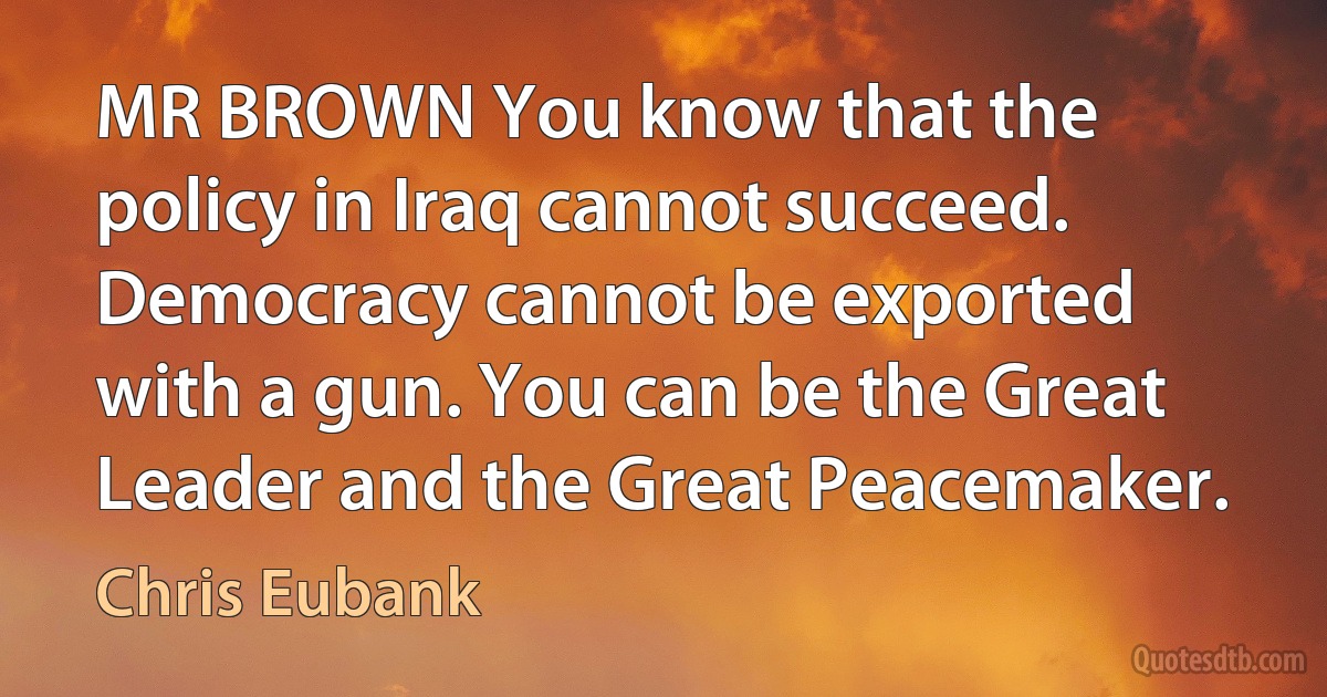 MR BROWN You know that the policy in Iraq cannot succeed. Democracy cannot be exported with a gun. You can be the Great Leader and the Great Peacemaker. (Chris Eubank)