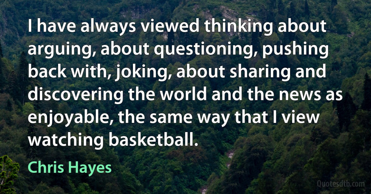 I have always viewed thinking about arguing, about questioning, pushing back with, joking, about sharing and discovering the world and the news as enjoyable, the same way that I view watching basketball. (Chris Hayes)