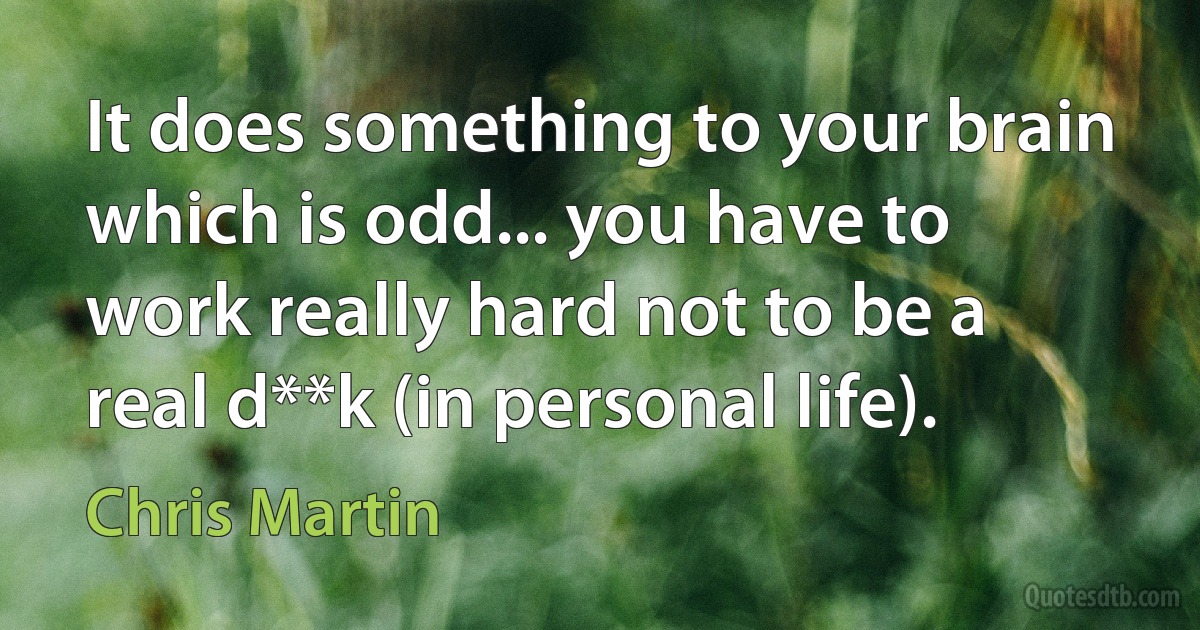 It does something to your brain which is odd... you have to work really hard not to be a real d**k (in personal life). (Chris Martin)