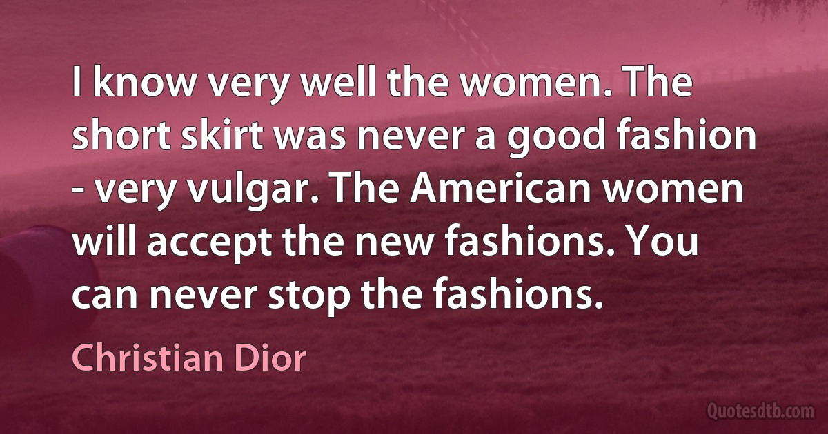 I know very well the women. The short skirt was never a good fashion - very vulgar. The American women will accept the new fashions. You can never stop the fashions. (Christian Dior)