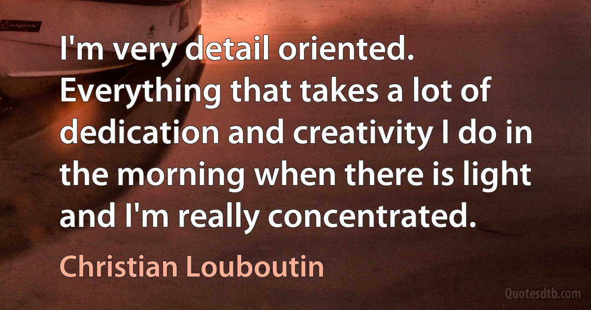 I'm very detail oriented. Everything that takes a lot of dedication and creativity I do in the morning when there is light and I'm really concentrated. (Christian Louboutin)