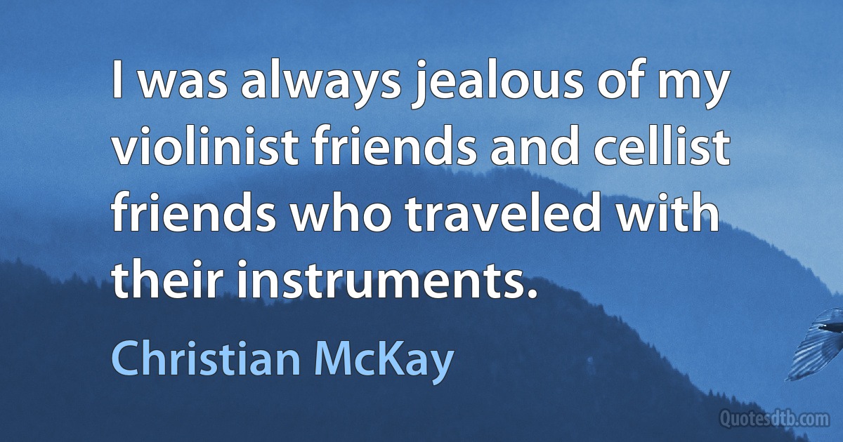 I was always jealous of my violinist friends and cellist friends who traveled with their instruments. (Christian McKay)