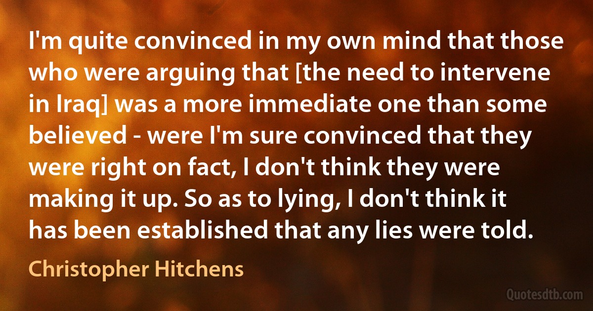 I'm quite convinced in my own mind that those who were arguing that [the need to intervene in Iraq] was a more immediate one than some believed - were I'm sure convinced that they were right on fact, I don't think they were making it up. So as to lying, I don't think it has been established that any lies were told. (Christopher Hitchens)