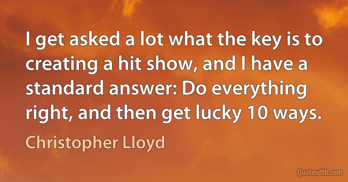 I get asked a lot what the key is to creating a hit show, and I have a standard answer: Do everything right, and then get lucky 10 ways. (Christopher Lloyd)