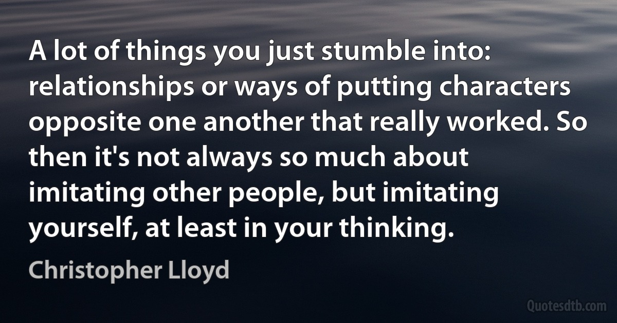 A lot of things you just stumble into: relationships or ways of putting characters opposite one another that really worked. So then it's not always so much about imitating other people, but imitating yourself, at least in your thinking. (Christopher Lloyd)