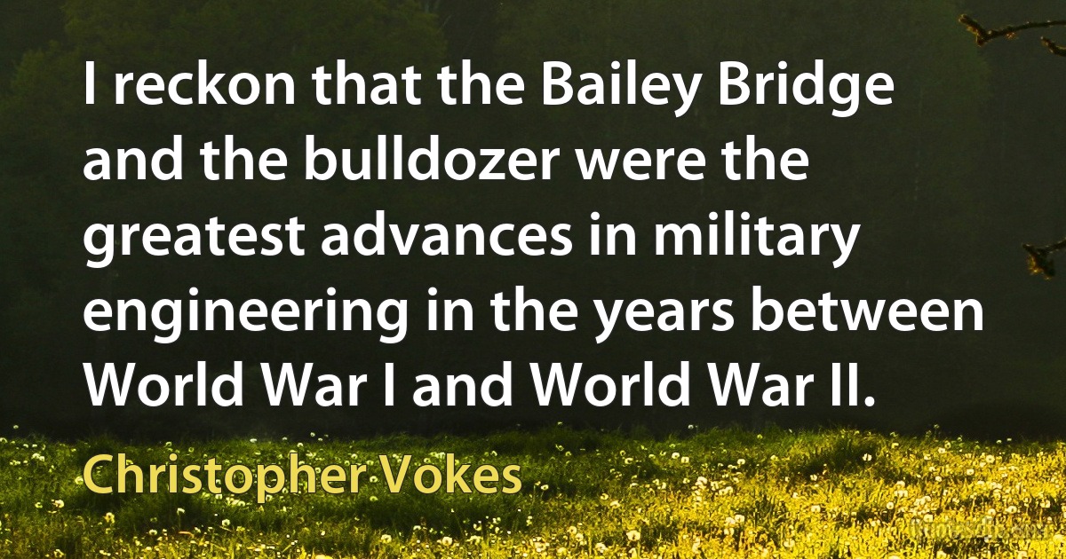 I reckon that the Bailey Bridge and the bulldozer were the greatest advances in military engineering in the years between World War I and World War II. (Christopher Vokes)