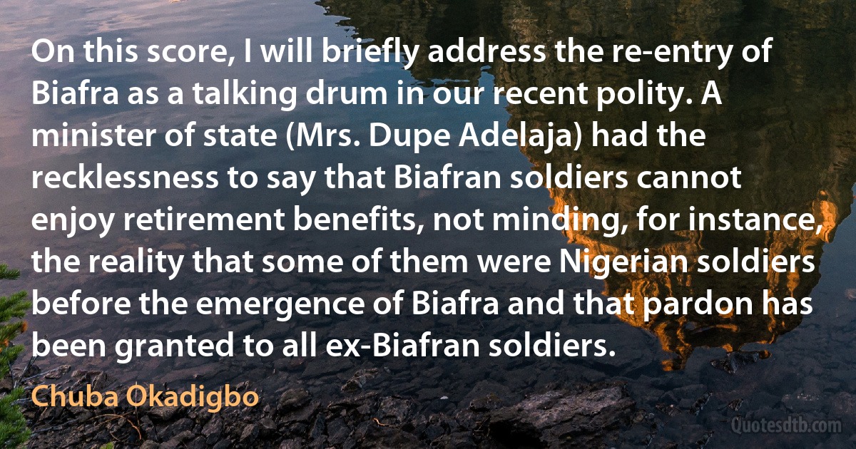 On this score, I will briefly address the re-entry of Biafra as a talking drum in our recent polity. A minister of state (Mrs. Dupe Adelaja) had the recklessness to say that Biafran soldiers cannot enjoy retirement benefits, not minding, for instance, the reality that some of them were Nigerian soldiers before the emergence of Biafra and that pardon has been granted to all ex-Biafran soldiers. (Chuba Okadigbo)