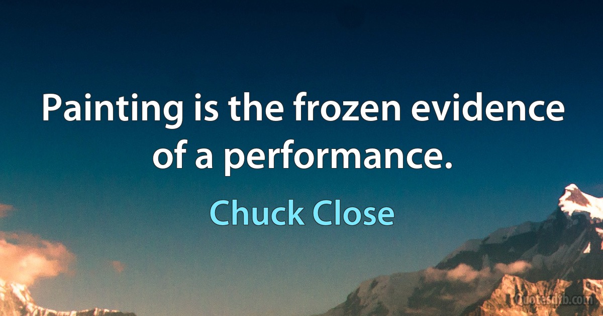 Painting is the frozen evidence of a performance. (Chuck Close)