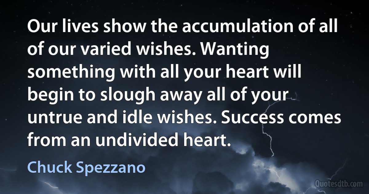 Our lives show the accumulation of all of our varied wishes. Wanting something with all your heart will begin to slough away all of your untrue and idle wishes. Success comes from an undivided heart. (Chuck Spezzano)