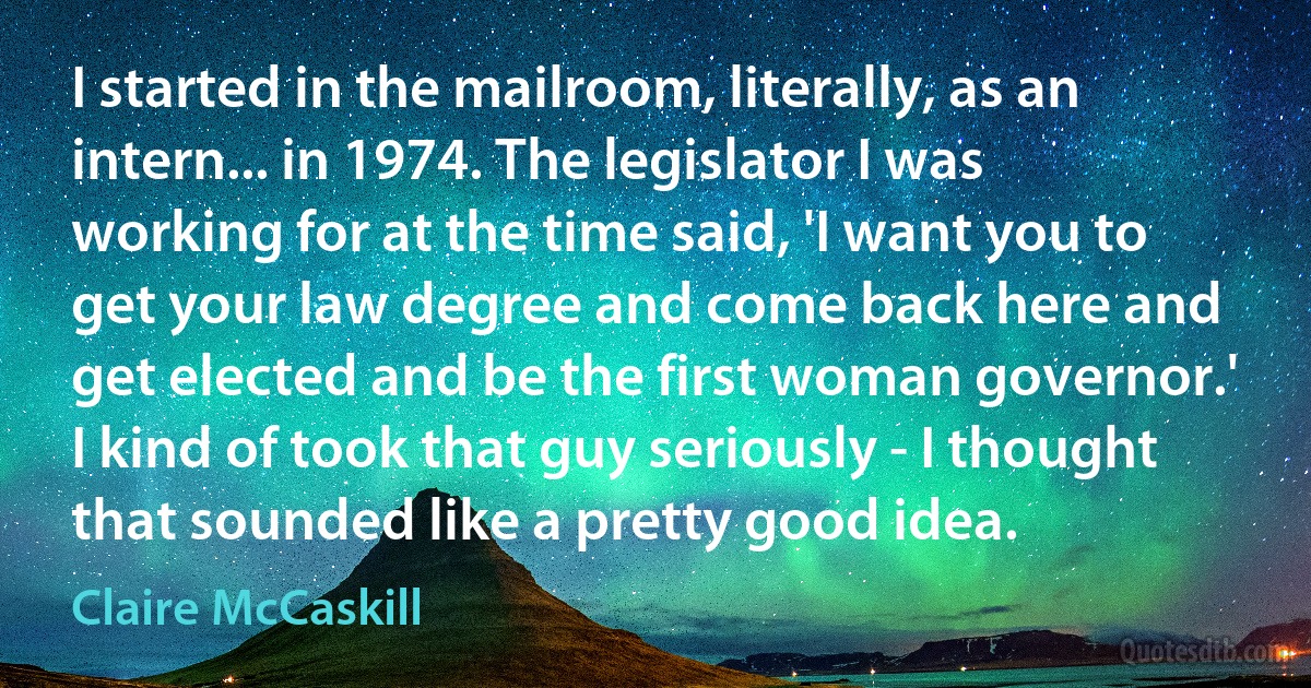 I started in the mailroom, literally, as an intern... in 1974. The legislator I was working for at the time said, 'I want you to get your law degree and come back here and get elected and be the first woman governor.' I kind of took that guy seriously - I thought that sounded like a pretty good idea. (Claire McCaskill)