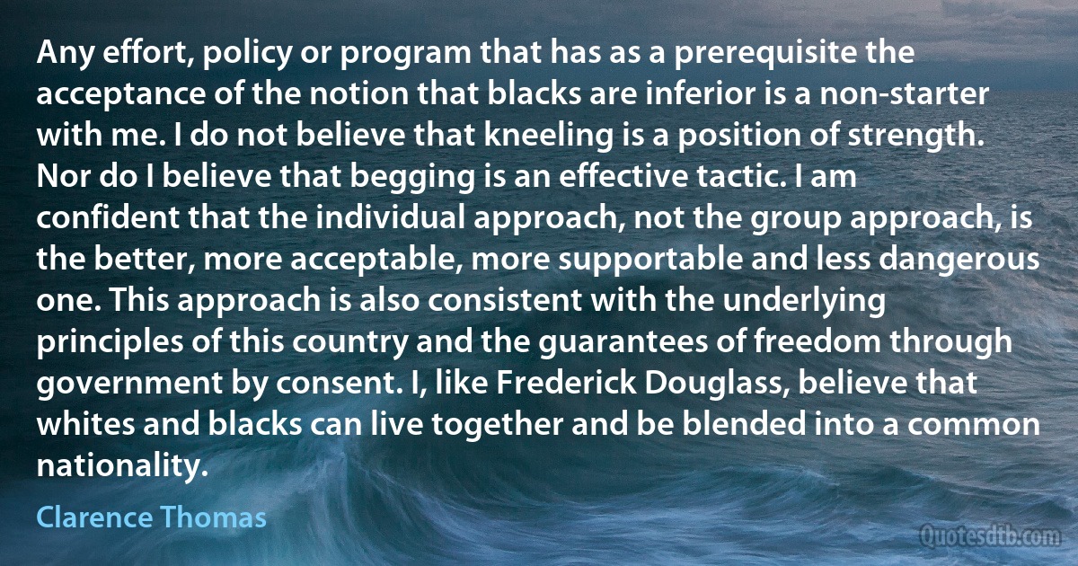 Any effort, policy or program that has as a prerequisite the acceptance of the notion that blacks are inferior is a non-starter with me. I do not believe that kneeling is a position of strength. Nor do I believe that begging is an effective tactic. I am confident that the individual approach, not the group approach, is the better, more acceptable, more supportable and less dangerous one. This approach is also consistent with the underlying principles of this country and the guarantees of freedom through government by consent. I, like Frederick Douglass, believe that whites and blacks can live together and be blended into a common nationality. (Clarence Thomas)