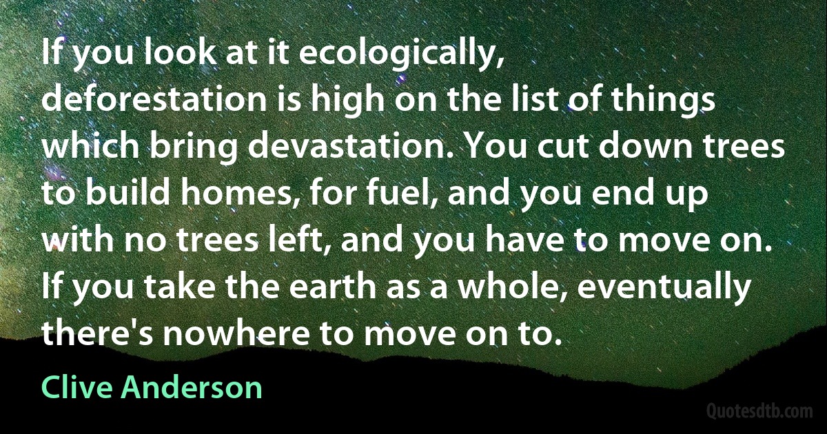 If you look at it ecologically, deforestation is high on the list of things which bring devastation. You cut down trees to build homes, for fuel, and you end up with no trees left, and you have to move on. If you take the earth as a whole, eventually there's nowhere to move on to. (Clive Anderson)