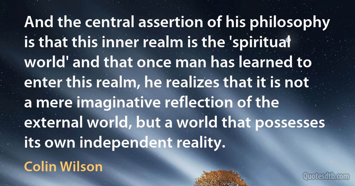 And the central assertion of his philosophy is that this inner realm is the 'spiritual world' and that once man has learned to enter this realm, he realizes that it is not a mere imaginative reflection of the external world, but a world that possesses its own independent reality. (Colin Wilson)