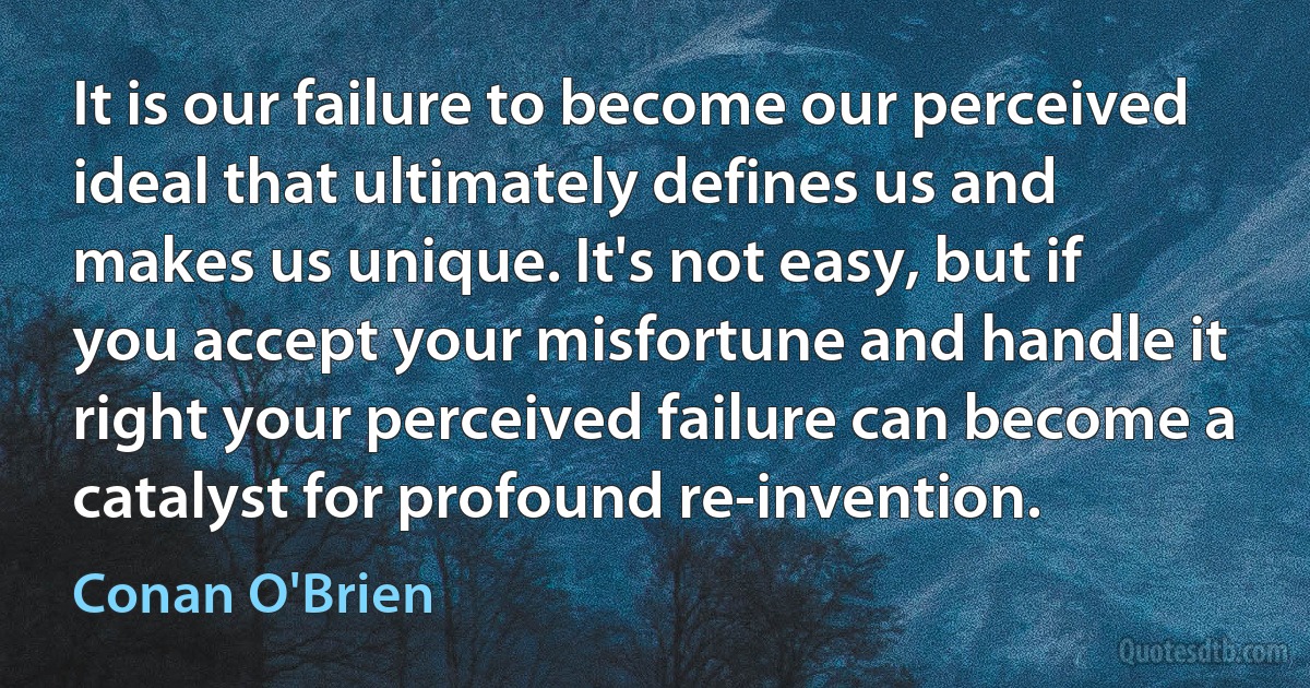 It is our failure to become our perceived ideal that ultimately defines us and makes us unique. It's not easy, but if you accept your misfortune and handle it right your perceived failure can become a catalyst for profound re-invention. (Conan O'Brien)