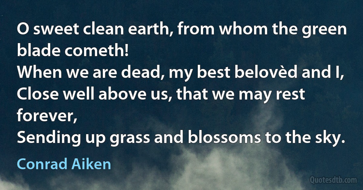 O sweet clean earth, from whom the green blade cometh!
When we are dead, my best belovèd and I,
Close well above us, that we may rest forever,
Sending up grass and blossoms to the sky. (Conrad Aiken)