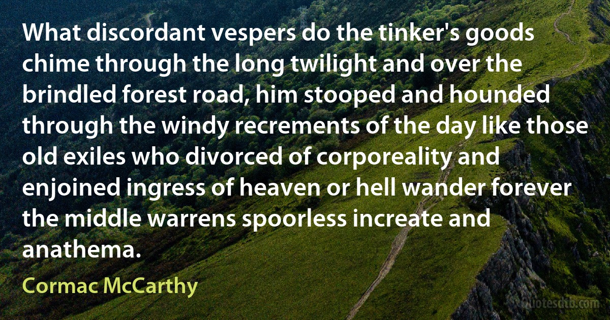 What discordant vespers do the tinker's goods chime through the long twilight and over the brindled forest road, him stooped and hounded through the windy recrements of the day like those old exiles who divorced of corporeality and enjoined ingress of heaven or hell wander forever the middle warrens spoorless increate and anathema. (Cormac McCarthy)