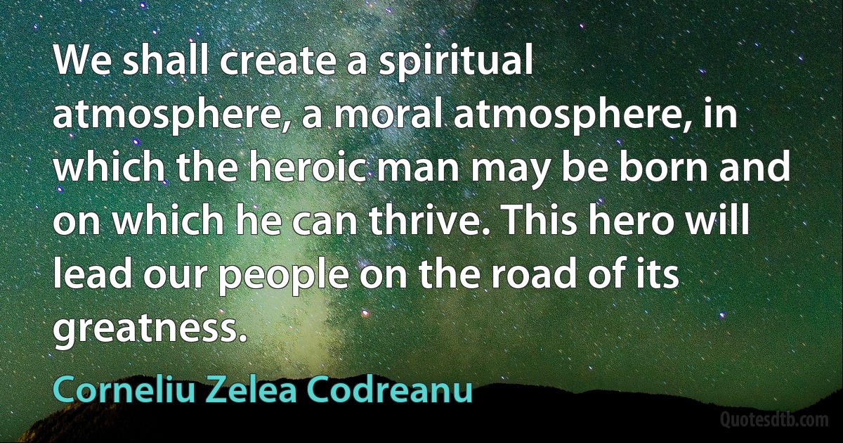 We shall create a spiritual atmosphere, a moral atmosphere, in which the heroic man may be born and on which he can thrive. This hero will lead our people on the road of its greatness. (Corneliu Zelea Codreanu)