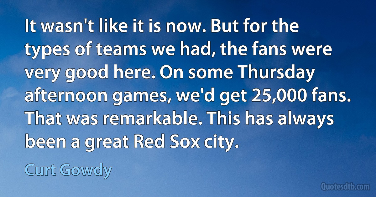 It wasn't like it is now. But for the types of teams we had, the fans were very good here. On some Thursday afternoon games, we'd get 25,000 fans. That was remarkable. This has always been a great Red Sox city. (Curt Gowdy)