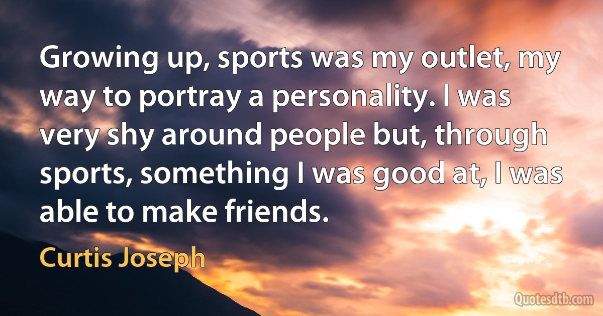 Growing up, sports was my outlet, my way to portray a personality. I was very shy around people but, through sports, something I was good at, I was able to make friends. (Curtis Joseph)