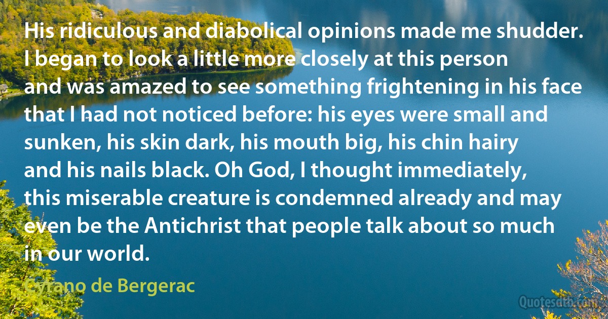 His ridiculous and diabolical opinions made me shudder. I began to look a little more closely at this person and was amazed to see something frightening in his face that I had not noticed before: his eyes were small and sunken, his skin dark, his mouth big, his chin hairy and his nails black. Oh God, I thought immediately, this miserable creature is condemned already and may even be the Antichrist that people talk about so much in our world. (Cyrano de Bergerac)