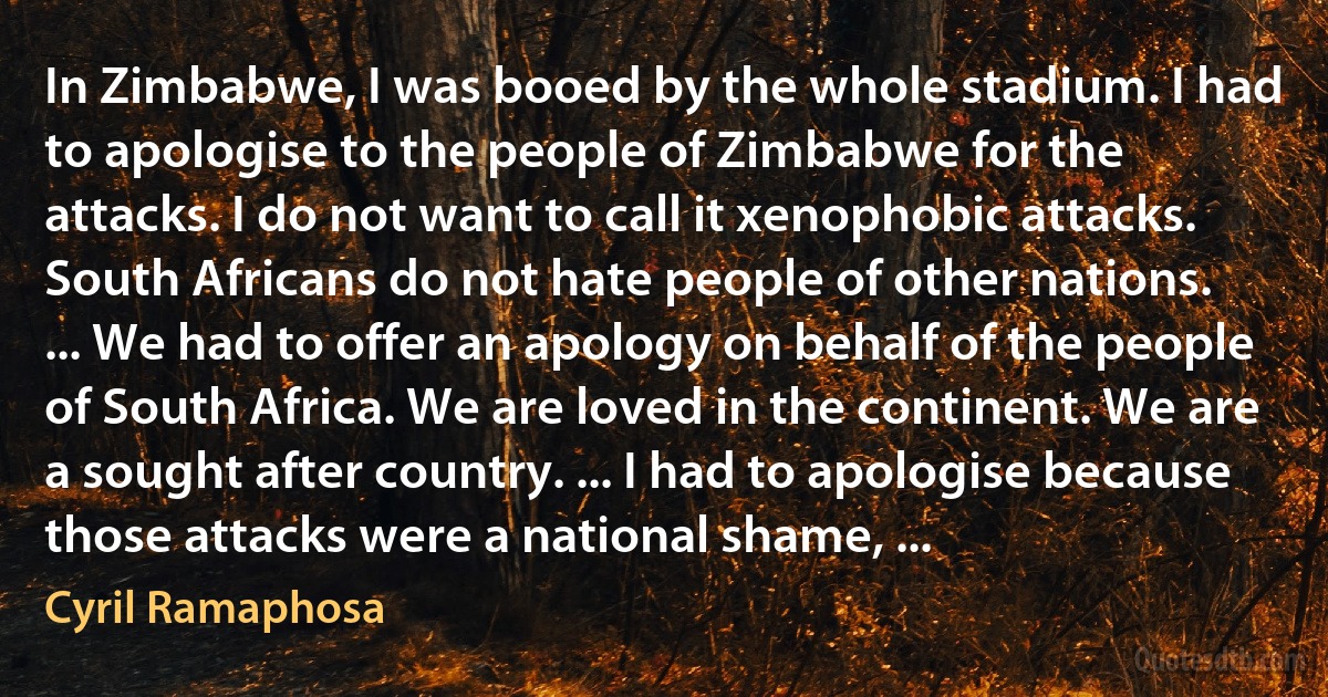 In Zimbabwe, I was booed by the whole stadium. I had to apologise to the people of Zimbabwe for the attacks. I do not want to call it xenophobic attacks. South Africans do not hate people of other nations. ... We had to offer an apology on behalf of the people of South Africa. We are loved in the continent. We are a sought after country. ... I had to apologise because those attacks were a national shame, ... (Cyril Ramaphosa)