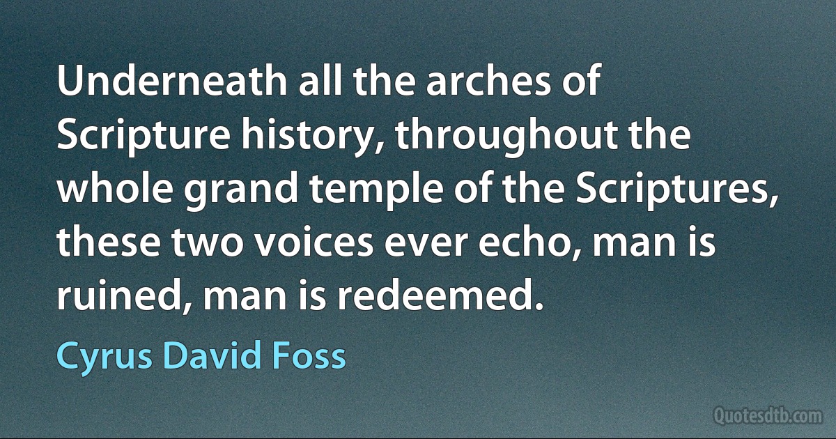 Underneath all the arches of Scripture history, throughout the whole grand temple of the Scriptures, these two voices ever echo, man is ruined, man is redeemed. (Cyrus David Foss)